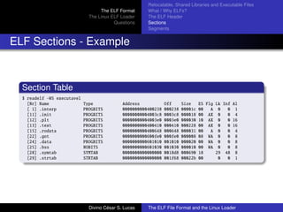 The ELF Format
The Linux ELF Loader
Questions
Relocatable, Shared Libraries and Executable Files
What / Why ELFs?
The ELF Header
Sections
Segments
ELF Sections - Example
Section Table
$ readelf -WS executavel
[Nr] Name Type Address Off Size ES Flg Lk Inf Al
[ 1] .interp PROGBITS 0000000000400238 000238 00001c 00 A 0 0 1
[11] .init PROGBITS 00000000004003c8 0003c8 000018 00 AX 0 0 4
[12] .plt PROGBITS 00000000004003e0 0003e0 000030 10 AX 0 0 16
[13] .text PROGBITS 0000000000400410 000410 000228 00 AX 0 0 16
[15] .rodata PROGBITS 0000000000400648 000648 000031 00 A 0 0 4
[22] .got PROGBITS 0000000000600fe0 000fe0 000008 08 WA 0 0 8
[24] .data PROGBITS 0000000000601010 001010 000020 00 WA 0 0 8
[25] .bss NOBITS 0000000000601030 001030 000010 00 WA 0 0 8
[28] .symtab SYMTAB 0000000000000000 0018d8 000690 18 29 48 8
[29] .strtab STRTAB 0000000000000000 001f68 00022b 00 0 0 1
Divino C´esar S. Lucas The ELF File Format and the Linux Loader
 