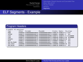 The ELF Format
The Linux ELF Loader
Questions
Relocatable, Shared Libraries and Executable Files
What / Why ELFs?
The ELF Header
Sections
Segments
ELF Segments - Example
Program Headers
$ readelf -Wl executavel
Type Offset VirtAddr PhysAddr FileSiz MemSiz Flg Align
PHDR 0x000040 0x0000000000400040 0x0000000000400040 0x0001f8 0x0001f8 R E 0x8
INTERP 0x000238 0x0000000000400238 0x0000000000400238 0x00001c 0x00001c R 0x1
LOAD 0x000000 0x0000000000400000 0x0000000000400000 0x00079c 0x00079c R E 0x200000
LOAD 0x000e28 0x0000000000600e28 0x0000000000600e28 0x000208 0x000218 RW 0x200000
DYNAMIC 0x000e50 0x0000000000600e50 0x0000000000600e50 0x000190 0x000190 RW 0x8
NOTE 0x000254 0x0000000000400254 0x0000000000400254 0x000044 0x000044 R 0x4
GNU_EH_FRAME 0x00067c 0x000000000040067c 0x000000000040067c 0x00003c 0x00003c R 0x4
GNU_STACK 0x000000 0x0000000000000000 0x0000000000000000 0x000000 0x000000 RW 0x8
GNU_RELRO 0x000e28 0x0000000000600e28 0x0000000000600e28 0x0001d8 0x0001d8 R 0x1
Divino C´esar S. Lucas The ELF File Format and the Linux Loader
 