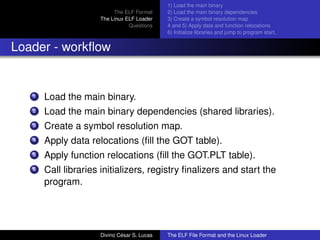The ELF Format
The Linux ELF Loader
Questions
1) Load the main binary
2) Load the main binary dependencies
3) Create a symbol resolution map
4 and 5) Apply data and function relocations
6) Initialize libraries and jump to program start.
Loader - workﬂow
1 Load the main binary.
2 Load the main binary dependencies (shared libraries).
3 Create a symbol resolution map.
4 Apply data relocations (ﬁll the GOT table).
5 Apply function relocations (ﬁll the GOT.PLT table).
6 Call libraries initializers, registry ﬁnalizers and start the
program.
Divino C´esar S. Lucas The ELF File Format and the Linux Loader
 