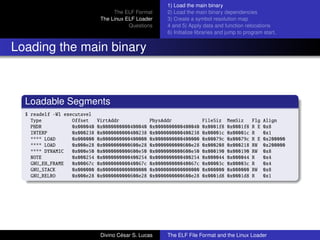 The ELF Format
The Linux ELF Loader
Questions
1) Load the main binary
2) Load the main binary dependencies
3) Create a symbol resolution map
4 and 5) Apply data and function relocations
6) Initialize libraries and jump to program start.
Loading the main binary
Loadable Segments
$ readelf -Wl executavel
Type Offset VirtAddr PhysAddr FileSiz MemSiz Flg Align
PHDR 0x000040 0x0000000000400040 0x0000000000400040 0x0001f8 0x0001f8 R E 0x8
INTERP 0x000238 0x0000000000400238 0x0000000000400238 0x00001c 0x00001c R 0x1
**** LOAD 0x000000 0x0000000000400000 0x0000000000400000 0x00079c 0x00079c R E 0x200000
**** LOAD 0x000e28 0x0000000000600e28 0x0000000000600e28 0x000208 0x000218 RW 0x200000
**** DYNAMIC 0x000e50 0x0000000000600e50 0x0000000000600e50 0x000190 0x000190 RW 0x8
NOTE 0x000254 0x0000000000400254 0x0000000000400254 0x000044 0x000044 R 0x4
GNU_EH_FRAME 0x00067c 0x000000000040067c 0x000000000040067c 0x00003c 0x00003c R 0x4
GNU_STACK 0x000000 0x0000000000000000 0x0000000000000000 0x000000 0x000000 RW 0x8
GNU_RELRO 0x000e28 0x0000000000600e28 0x0000000000600e28 0x0001d8 0x0001d8 R 0x1
Divino C´esar S. Lucas The ELF File Format and the Linux Loader
 