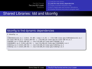 The ELF Format
The Linux ELF Loader
Questions
1) Load the main binary
2) Load the main binary dependencies
3) Create a symbol resolution map
4 and 5) Apply data and function relocations
6) Initialize libraries and jump to program start.
Shared Libraries: ldd and ldconﬁg
ldconﬁg to ﬁnd dynamic dependencies
$ ldconfig -p
...
libBrokenLocale.so.1 (libc6, OS ABI: Linux 2.6.24) => /lib/i386-linux-gnu/libBrokenLocale.so.1
ld-linux-x86-64.so.2 (libc6,x86-64) => /lib/x86_64-linux-gnu/ld-linux-x86-64.so.2
libQtXml.so.4 (libc6,x86-64) => /usr/lib/x86_64-linux-gnu/libQtXml.so.4
libQtWebKit.so.4 (libc6,x86-64) => /usr/lib/x86_64-linux-gnu/libQtWebKit.so.4
libQtSvg.so.4 (libc6,x86-64) => /usr/lib/x86_64-linux-gnu/libQtSvg.so.4
libQtSql.so.4 (libc6,x86-64) => /usr/lib/x86_64-linux-gnu/libQtSql.so.4
...
Divino C´esar S. Lucas The ELF File Format and the Linux Loader
 