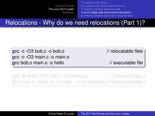 The ELF Format
The Linux ELF Loader
Questions
1) Load the main binary
2) Load the main binary dependencies
3) Create a symbol resolution map
4 and 5) Apply data and function relocations
6) Initialize libraries and jump to program start.
Relocations - Why do we need relocations (Part 1)?
gcc -c -O3 bob.c -o bob.o // relocatable ﬁles
gcc -c -O3 main.c -o main.o
gcc bob.o main.o -o hello // executable ﬁle
gcc -shared -fPIC bob.c -o libhello.so // shared library
gcc main.c -lhello -L. -o hello // dynamically linked executable
Divino C´esar S. Lucas The ELF File Format and the Linux Loader
 