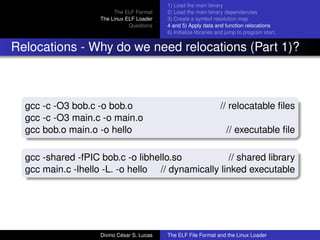 The ELF Format
The Linux ELF Loader
Questions
1) Load the main binary
2) Load the main binary dependencies
3) Create a symbol resolution map
4 and 5) Apply data and function relocations
6) Initialize libraries and jump to program start.
Relocations - Why do we need relocations (Part 1)?
gcc -c -O3 bob.c -o bob.o // relocatable ﬁles
gcc -c -O3 main.c -o main.o
gcc bob.o main.o -o hello // executable ﬁle
gcc -shared -fPIC bob.c -o libhello.so // shared library
gcc main.c -lhello -L. -o hello // dynamically linked executable
Divino C´esar S. Lucas The ELF File Format and the Linux Loader
 
