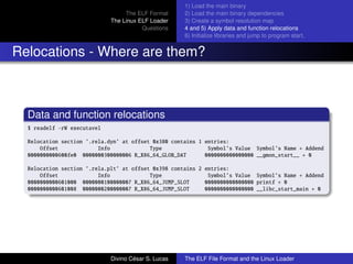 The ELF Format
The Linux ELF Loader
Questions
1) Load the main binary
2) Load the main binary dependencies
3) Create a symbol resolution map
4 and 5) Apply data and function relocations
6) Initialize libraries and jump to program start.
Relocations - Where are them?
Data and function relocations
$ readelf -rW executavel
Relocation section ’.rela.dyn’ at offset 0x380 contains 1 entries:
Offset Info Type Symbol’s Value Symbol’s Name + Addend
0000000000600fe0 0000000300000006 R_X86_64_GLOB_DAT 0000000000000000 __gmon_start__ + 0
Relocation section ’.rela.plt’ at offset 0x398 contains 2 entries:
Offset Info Type Symbol’s Value Symbol’s Name + Addend
0000000000601000 0000000100000007 R_X86_64_JUMP_SLOT 0000000000000000 printf + 0
0000000000601008 0000000200000007 R_X86_64_JUMP_SLOT 0000000000000000 __libc_start_main + 0
Divino C´esar S. Lucas The ELF File Format and the Linux Loader
 
