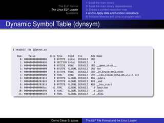 The ELF Format
The Linux ELF Loader
Questions
1) Load the main binary
2) Load the main binary dependencies
3) Create a symbol resolution map
4 and 5) Apply data and function relocations
6) Initialize libraries and jump to program start.
Dynamic Symbol Table (dynsym)
$ readelf -Ws libtest.so
Num: Value Size Type Bind Vis Ndx Name
0: 0000000000000000 0 NOTYPE LOCAL DEFAULT UND
1: 0000000000000498 0 SECTION LOCAL DEFAULT 9
2: 0000000000000000 0 NOTYPE WEAK DEFAULT UND __gmon_start__
3: 0000000000000000 0 NOTYPE GLOBAL DEFAULT UND foo
4: 0000000000000000 0 NOTYPE WEAK DEFAULT UND _Jv_RegisterClasses
5: 0000000000000000 0 FUNC WEAK DEFAULT UND __cxa_finalize@GLIBC_2.2.5 (2)
6: 0000000000201018 0 NOTYPE GLOBAL DEFAULT ABS _edata
7: 0000000000201028 0 NOTYPE GLOBAL DEFAULT ABS _end
8: 0000000000201018 0 NOTYPE GLOBAL DEFAULT ABS __bss_start
9: 00000000000005ac 11 FUNC GLOBAL DEFAULT 11 function
10: 0000000000000498 0 FUNC GLOBAL DEFAULT 9 _init
11: 00000000000005f8 0 FUNC GLOBAL DEFAULT 12 _fini
Divino C´esar S. Lucas The ELF File Format and the Linux Loader
 