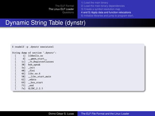 The ELF Format
The Linux ELF Loader
Questions
1) Load the main binary
2) Load the main binary dependencies
3) Create a symbol resolution map
4 and 5) Apply data and function relocations
6) Initialize libraries and jump to program start.
Dynamic String Table (dynstr)
$ readelf -p .dynstr executavel
String dump of section ’.dynstr’:
[ 1] libhello.so
[ d] __gmon_start__
[ 1c] _Jv_RegisterClasses
[ 30] bob_speak
[ 3a] _init
[ 40] _fini
[ 46] libc.so.6
[ 50] __libc_start_main
[ 62] _edata
[ 69] __bss_start
[ 75] _end
[ 7a] GLIBC_2.2.5
Divino C´esar S. Lucas The ELF File Format and the Linux Loader
 