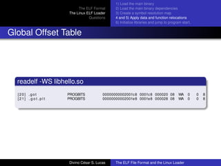 The ELF Format
The Linux ELF Loader
Questions
1) Load the main binary
2) Load the main binary dependencies
3) Create a symbol resolution map
4 and 5) Apply data and function relocations
6) Initialize libraries and jump to program start.
Global Offset Table
readelf -WS libhello.so
[20] .got PROGBITS 0000000000200 fc8 000fc8 000020 08 WA 0 0 8
[21] . g o t . p l t PROGBITS 0000000000200fe8 000fe8 000028 08 WA 0 0 8
Divino C´esar S. Lucas The ELF File Format and the Linux Loader
 