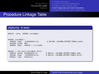 The ELF Format
The Linux ELF Loader
Questions
1) Load the main binary
2) Load the main binary dependencies
3) Create a symbol resolution map
4 and 5) Apply data and function relocations
6) Initialize libraries and jump to program start.
Procedure Linkage Table
objdump -d exec
4005 fd : c a l l q 400500 <fun1@plt>
400500 <fun1@plt >:
400500: jmpq ∗0x200b02(% r i p ) # 601008 < GLOBAL OFFSET TABLE +0x20>
400506: pushq $0x1
40050b : jmpq 4004e0 < i n i t +0x20>
4004e0 < l i b c s t a r t m a i n @ p l t −0x10 >:
4004e0 : pushq 0x200b0a(% r i p ) # 600 f f 0 < GLOBAL OFFSET TABLE +0x8>
4004e6 : jmpq ∗0x200b0c(% r i p ) # 600 f f 8 < GLOBAL OFFSET TABLE +0x10>
4004ec : nopl 0x0(%rax )
Divino C´esar S. Lucas The ELF File Format and the Linux Loader
 