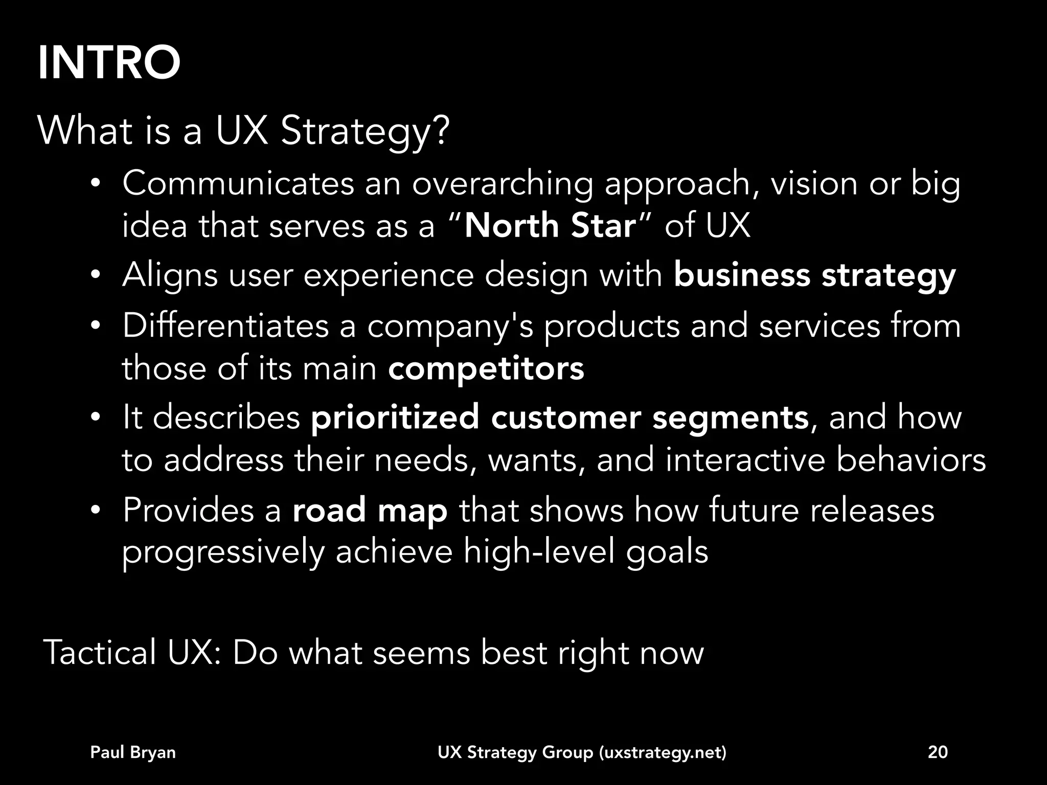 TOPICS
Intro
Vision
Business strategy alignment
Customer data
Competitive landscape
Experience modeling
Behavioral segmentation (e.g. personas)
Road map
...other

Paul Bryan

UX Strategy Group (uxstrategy.net)

20

 