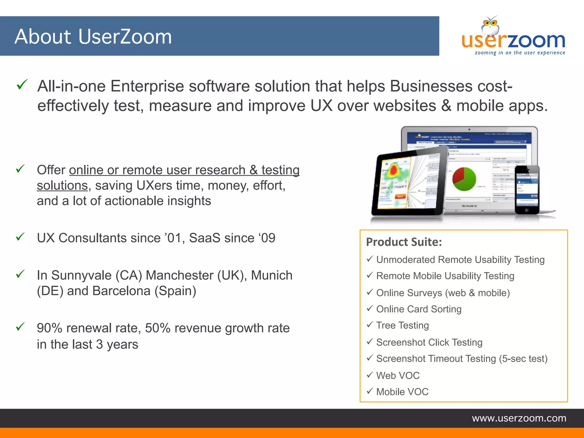 About UserZoom
 All-in-one Enterprise software solution that helps Businesses costeffectively test, measure and improve UX over websites & mobile apps.

 Offer online or remote user research & testing
solutions, saving UXers time, money, effort,
and a lot of actionable insights
 UX Consultants since ’01, SaaS since ‘09

Product Suite:
 Unmoderated Remote Usability Testing

 In Sunnyvale (CA) Manchester (UK), Munich
(DE) and Barcelona (Spain)

 Remote Mobile Usability Testing
 Online Surveys (web & mobile)
 Online Card Sorting

 90% renewal rate, 50% revenue growth rate
in the last 3 years

 Tree Testing
 Screenshot Click Testing
 Screenshot Timeout Testing (5-sec test)
 Web VOC
 Mobile VOC
www.userzoom.com

 