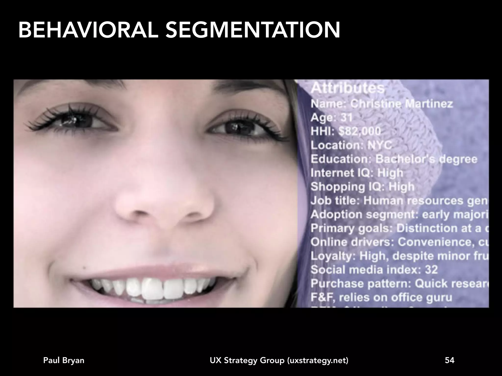 BEHAVIORAL SEGMENTATION
Our approach for creating retail personas
1. Review existing customer data and web analytics
2. Conduct in-depth customer research, either through
on-location interviews or ethnographic studies
3. Determine customer needs, wants, motivations, and
purchase processes relevant to web, mobile phone,
tablets, and/or in-store technology
4. Determine the factors that impact interactive
behavior
5. Create real customer profiles that illustrate range of
values for key variables

Paul Bryan

UX Strategy Group (uxstrategy.net)

54

 