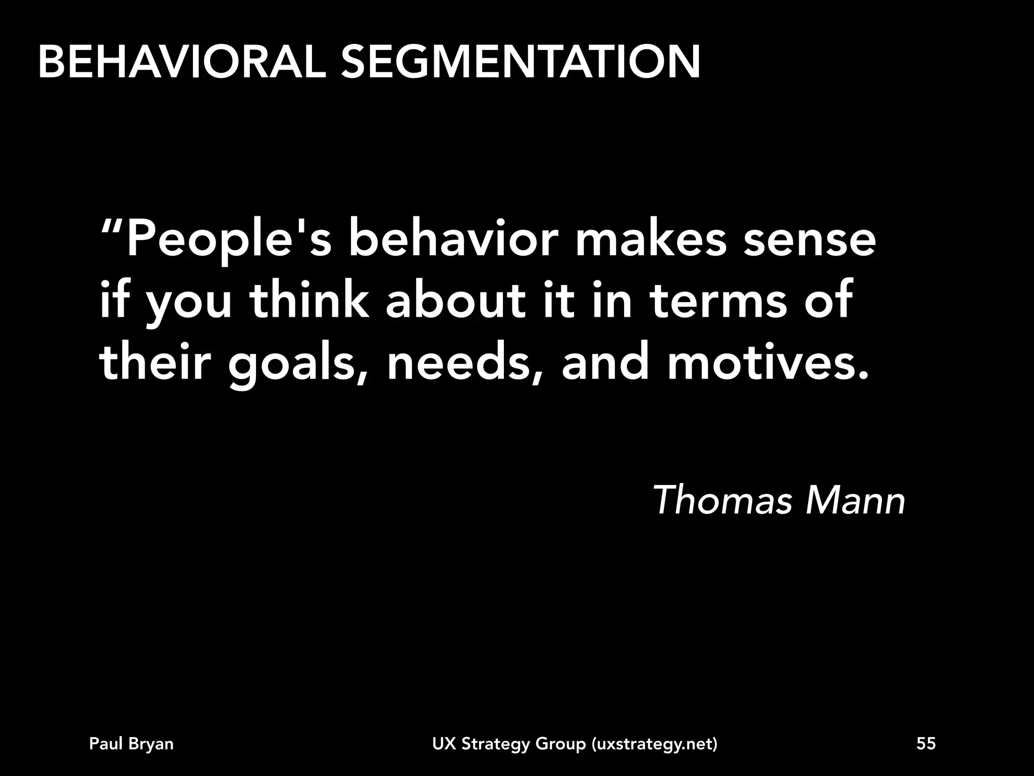 BEHAVIORAL SEGMENTATION
Our approach for creating retail personas
6. Operationalize variables using quantitative methods
(valid and repeatable)
7. Create personas that represent each distinct segment
8. Prioritize personas based on value to the company
(quantitative)
9. Develop a UX strategy to engage top personas
10. Quantify real impact, refine the model

Paul Bryan

UX Strategy Group (uxstrategy.net)

55

 