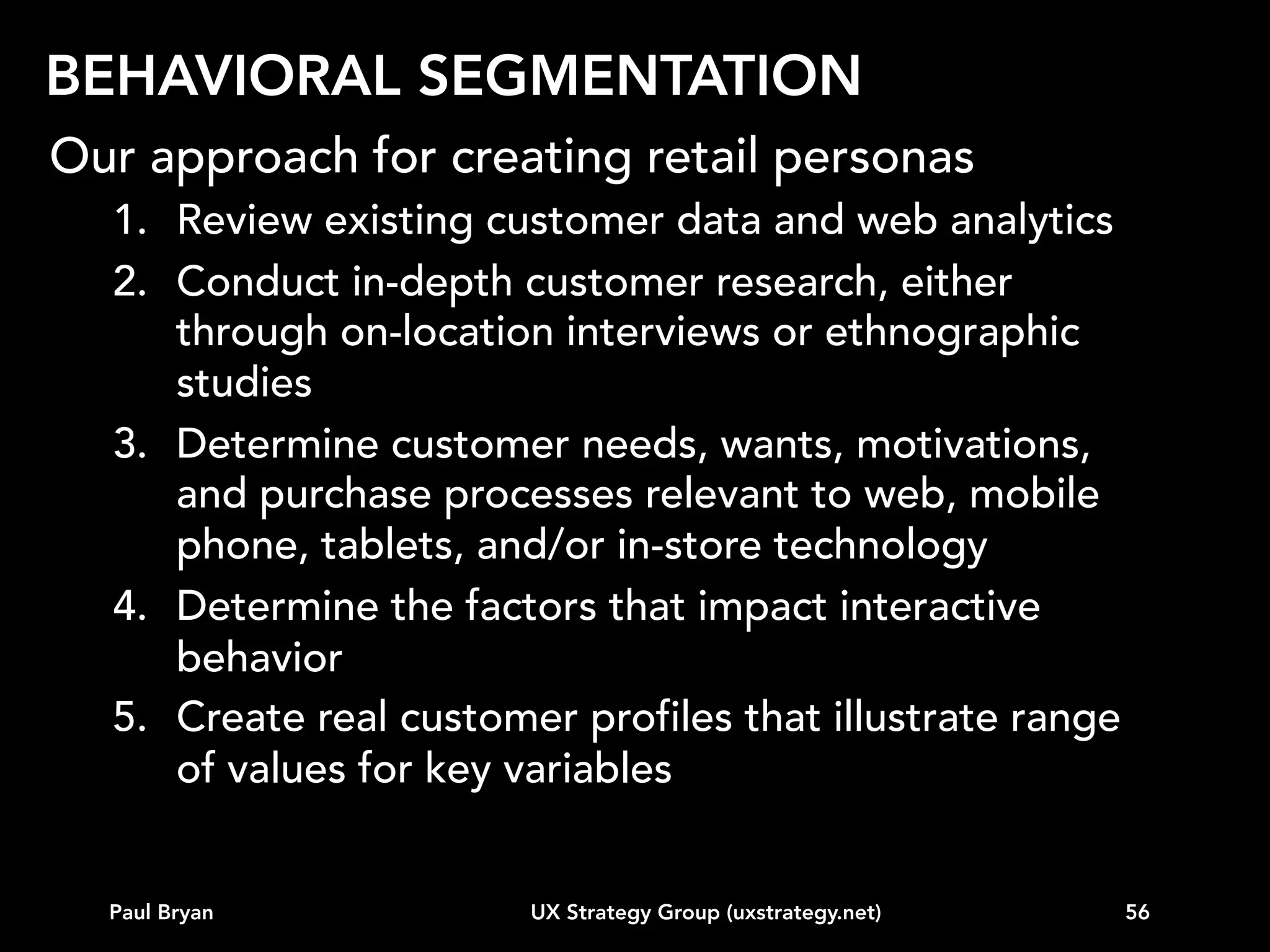 BEHAVIORAL SEGMENTATION
The key is identifying differentiating user attributes:
•
•
•
•
•
•
•
•
•
•
•

Level of knowledge in the product category
Awareness of competitive offerings
Willingness to surrender personal information
Willingness to sign up for communications
Need for detailed explanations prior to purchase
Need for personal hand-holding after initial setup
Ability to read text of various sizes and colors on a device
Tendency to check many competitors prior to a purchase
Price sensitivity
Number of devices used
Readiness to use online training to learn new capabilities

Paul Bryan

UX Strategy Group (uxstrategy.net)

56

 