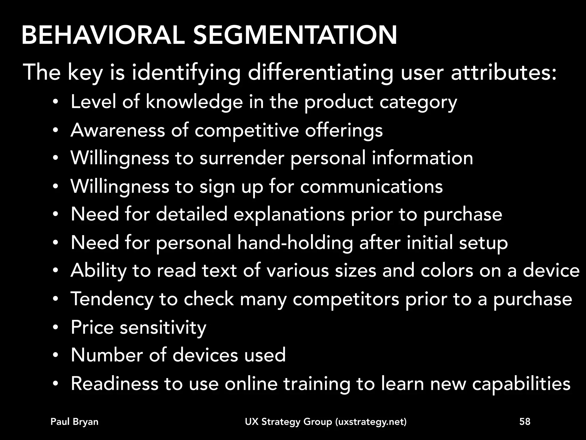 TOPICS
Intro
Vision
Business strategy alignment
Customer data
Competitive landscape
Experience modeling
Behavioral segmentation (e.g. personas)
Road map
...other

Paul Bryan

UX Strategy Group (uxstrategy.net)

58

 