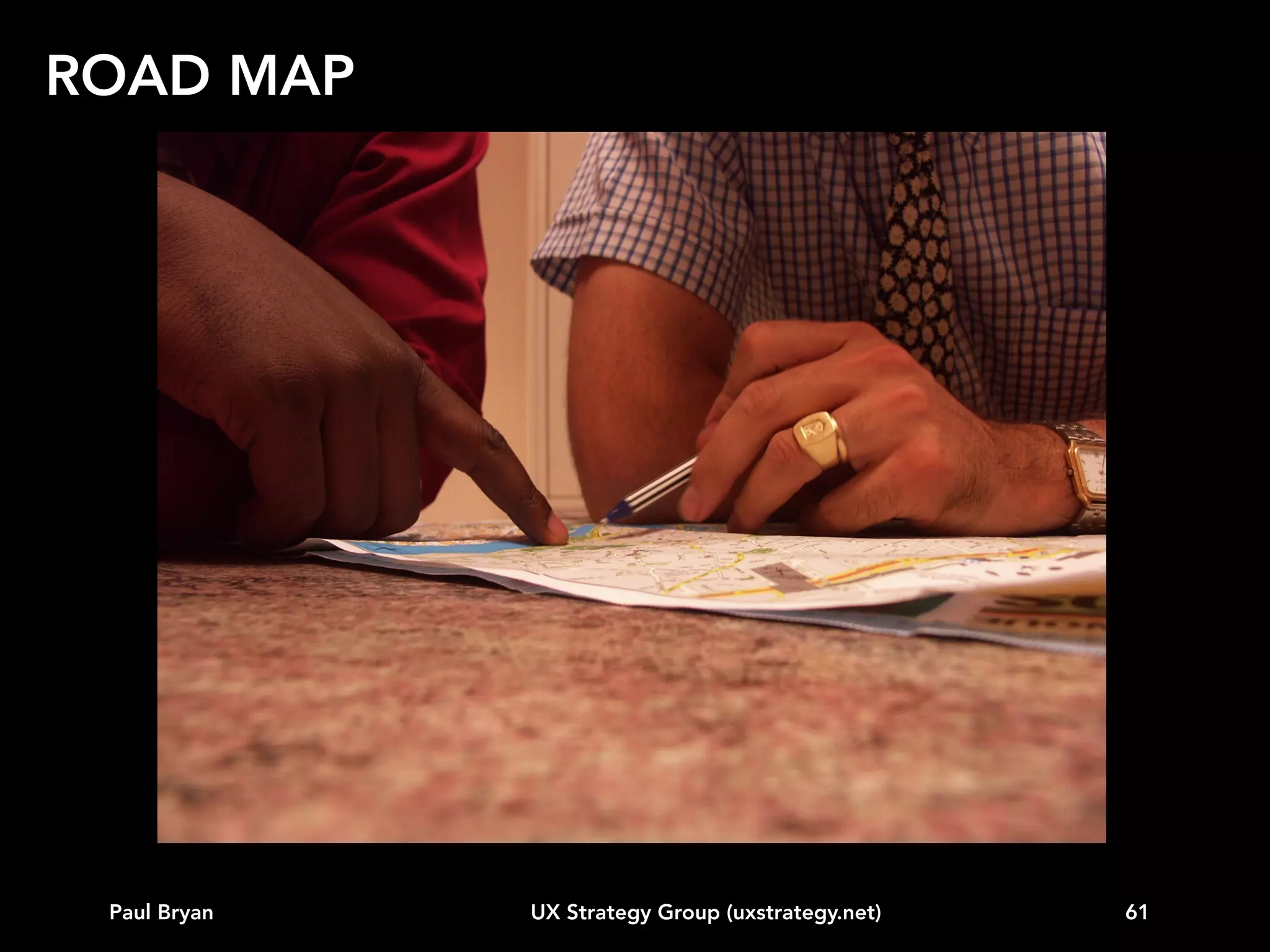 ROAD MAP
Our approach for generating a UX road map:
• Gather relevant data
• Create the universe of possibilities
• Assign a value (typically Business value, Customer
value, Technology effort or cost)
• Apply weighting as warranted by the context
• Apply a reality check
• Stage the resulting prioritized list into releases
• Create a product road map

Other approaches: Kano, Surveys, MVP

Paul Bryan

UX Strategy Group (uxstrategy.net)

61

 