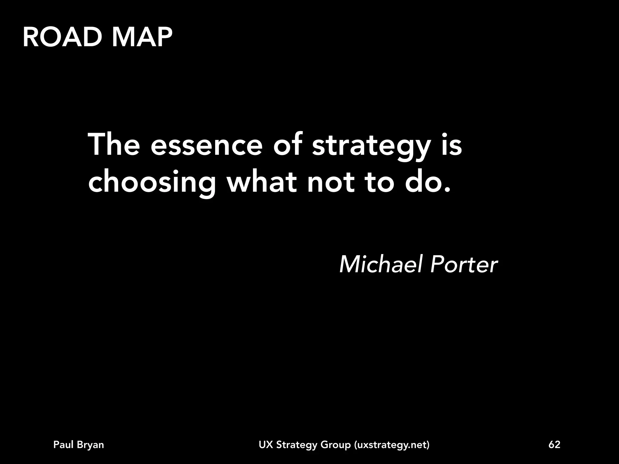 TOPICS
Intro
Vision
Business strategy alignment
Customer data
Competitive landscape
Behavioral segmentation (e.g. personas)
Experience modeling
Road map
...other

Paul Bryan

UX Strategy Group (uxstrategy.net)

62

 