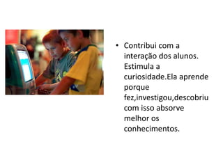 • Contribui com a
interação dos alunos.
Estimula a
curiosidade.Ela aprende
porque
fez,investigou,descobriu
com isso absorve
melhor os
conhecimentos.