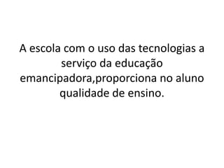 A escola com o uso das tecnologias a
serviço da educação
emancipadora,proporciona no aluno
qualidade de ensino.