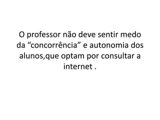 O professor não deve sentir medo
da “concorrência” e autonomia dos
alunos,que optam por consultar a
internet .