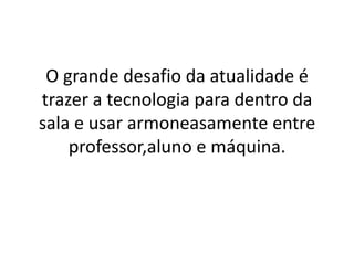 O grande desafio da atualidade é
trazer a tecnologia para dentro da
sala e usar armoneasamente entre
professor,aluno e máquina.