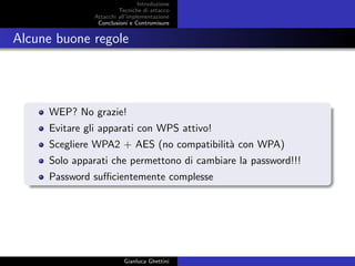 Introduzione
Tecniche di attacco
Attacchi basati su crittoanalisi
Attacchi all’implementazione
Conclusioni e Contromisure
Alcune buone regole
WEP? No grazie!
Evitare gli apparati con WPS attivo!
Scegliere WPA2 + AES (no compatibilit`a con WPA)
Solo apparati che permettono di cambiare la password!!!
Password suﬃcientemente complesse
Gianluca Ghettini
 