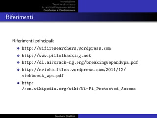 Introduzione
Tecniche di attacco
Attacchi basati su crittoanalisi
Attacchi all’implementazione
Conclusioni e Contromisure
Riferimenti
Riferimenti principali:
http://wifiresearchers.wordpress.com
http://www.pillolhacking.net
http://dl.aircrack-ng.org/breakingwepandwpa.pdf
http://sviehb.files.wordpress.com/2011/12/
viehboeck_wps.pdf
http:
//en.wikipedia.org/wiki/Wi-Fi_Protected_Access
Gianluca Ghettini
 