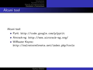Introduzione
Tecniche di attacco
Attacchi basati su crittoanalisi
Attacchi all’implementazione
Conclusioni e Contromisure
Alcuni tool
Alcuni tool:
Pyrit: http://code.google.com/p/pyrit
Aircrack-ng: http://www.aircrack-ng.org/
WiRouter Keyrec:
http://salvatorefresta.net/index.php/tools
Gianluca Ghettini
 