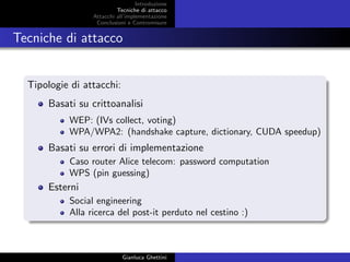 Introduzione
Tecniche di attacco
Attacchi basati su crittoanalisi
Attacchi all’implementazione
Conclusioni e Contromisure
Tecniche di attacco
Tipologie di attacchi:
Basati su crittoanalisi
WEP: (IVs collect, voting)
WPA/WPA2: (handshake capture, dictionary, CUDA speedup)
Basati su errori di implementazione
Caso router Alice telecom: password computation
WPS (pin guessing)
Esterni
Social engineering
Alla ricerca del post-it perduto nel cestino :)
Gianluca Ghettini
 
