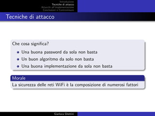 Introduzione
Tecniche di attacco
Attacchi basati su crittoanalisi
Attacchi all’implementazione
Conclusioni e Contromisure
Tecniche di attacco
Che cosa signiﬁca?
Una buona password da sola non basta
Un buon algoritmo da solo non basta
Una buona implementazione da sola non basta
Morale
La sicurezza delle reti WiFi `e la composizione di numerosi fattori
Gianluca Ghettini
 