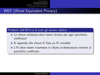 Introduzione
Tecniche di attacco
Attacchi basati su crittoanalisi
Attacchi all’implementazione
Conclusioni e Contromisure
WEP (Wired Equivalent Privacy)
Problemi dell’RC4 (e di tutti gli stream cipher)
La chiave utilizzata deve essere diversa per ogni pacchetto
codiﬁcato!
Si appende alla chiave K ﬁssa un IV variabile
L’IV deve essere trasmesso in chiaro al destinatario insieme al
pacchetto codiﬁcato
Gianluca Ghettini
 