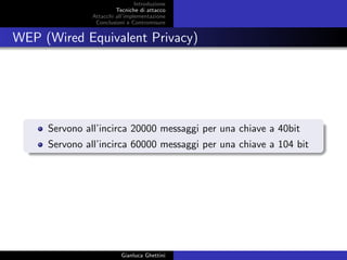 Introduzione
Tecniche di attacco
Attacchi basati su crittoanalisi
Attacchi all’implementazione
Conclusioni e Contromisure
WEP (Wired Equivalent Privacy)
Servono all’incirca 20000 messaggi per una chiave a 40bit
Servono all’incirca 60000 messaggi per una chiave a 104 bit
Gianluca Ghettini
 