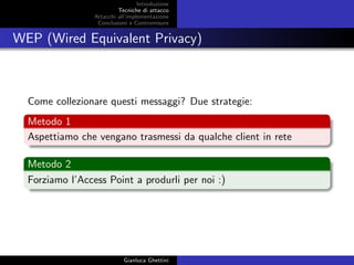 Introduzione
Tecniche di attacco
Attacchi basati su crittoanalisi
Attacchi all’implementazione
Conclusioni e Contromisure
WEP (Wired Equivalent Privacy)
Come collezionare questi messaggi? Due strategie:
Metodo 1
Aspettiamo che vengano trasmessi da qualche client in rete
Metodo 2
Forziamo l’Access Point a produrli per noi :)
Gianluca Ghettini
 