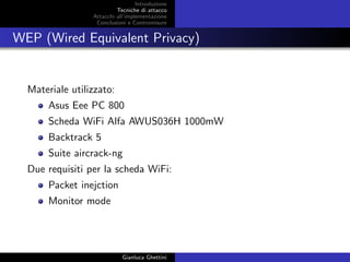 Introduzione
Tecniche di attacco
Attacchi basati su crittoanalisi
Attacchi all’implementazione
Conclusioni e Contromisure
WEP (Wired Equivalent Privacy)
Materiale utilizzato:
Asus Eee PC 800
Scheda WiFi Alfa AWUS036H 1000mW
Backtrack 5
Suite aircrack-ng
Due requisiti per la scheda WiFi:
Packet inejction
Monitor mode
Gianluca Ghettini
 