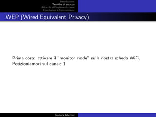 Introduzione
Tecniche di attacco
Attacchi basati su crittoanalisi
Attacchi all’implementazione
Conclusioni e Contromisure
WEP (Wired Equivalent Privacy)
Prima cosa: attivare il ”monitor mode” sulla nostra scheda WiFi.
Posizioniamoci sul canale 1
Gianluca Ghettini
 