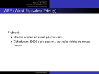 Introduzione
Tecniche di attacco
Attacchi basati su crittoanalisi
Attacchi all’implementazione
Conclusioni e Contromisure
WEP (Wired Equivalent Privacy)
Problemi:
Occorre almeno un client gi`a connesso!
Collezionare 50000 e pi`u pacchetti potrebbe richiedere troppo
tempo...
Gianluca Ghettini
 