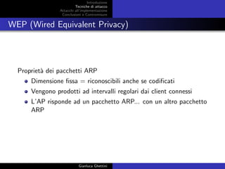 Introduzione
Tecniche di attacco
Attacchi basati su crittoanalisi
Attacchi all’implementazione
Conclusioni e Contromisure
WEP (Wired Equivalent Privacy)
Propriet`a dei pacchetti ARP
Dimensione ﬁssa = riconoscibili anche se codiﬁcati
Vengono prodotti ad intervalli regolari dai client connessi
L’AP risponde ad un pacchetto ARP... con un altro pacchetto
ARP
Gianluca Ghettini
 