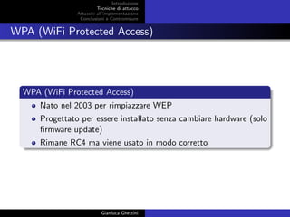 Introduzione
Tecniche di attacco
Attacchi basati su crittoanalisi
Attacchi all’implementazione
Conclusioni e Contromisure
WPA (WiFi Protected Access)
WPA (WiFi Protected Access)
Nato nel 2003 per rimpiazzare WEP
Progettato per essere installato senza cambiare hardware (solo
ﬁrmware update)
Rimane RC4 ma viene usato in modo corretto
Gianluca Ghettini
 