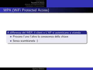 Introduzione
Tecniche di attacco
Attacchi basati su crittoanalisi
Attacchi all’implementazione
Conclusioni e Contromisure
WPA (WiFi Protected Access)
A diﬀerenza del WEP, il client e L’AP si autenticano a vicenda
Provano l’uno l’altro la conoscenza della chiave
Senza scambiarsela :)
Gianluca Ghettini
 