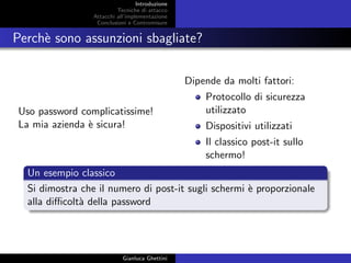 Introduzione
Tecniche di attacco
Attacchi basati su crittoanalisi
Attacchi all’implementazione
Conclusioni e Contromisure
Perch`e sono assunzioni sbagliate?
Uso password complicatissime!
La mia azienda `e sicura!
Dipende da molti fattori:
Protocollo di sicurezza
utilizzato
Dispositivi utilizzati
Il classico post-it sullo
schermo!
Un esempio classico
Si dimostra che il numero di post-it sugli schermi `e proporzionale
alla diﬃcolt`a della password
Gianluca Ghettini
 