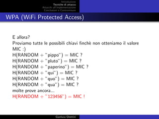 Introduzione
Tecniche di attacco
Attacchi basati su crittoanalisi
Attacchi all’implementazione
Conclusioni e Contromisure
WPA (WiFi Protected Access)
E allora?
Proviamo tutte le possibili chiavi ﬁnch`e non otteniamo il valore
MIC :)
H(RANDOM + ”pippo”) = MIC ?
H(RANDOM + ”pluto”) = MIC ?
H(RANDOM + ”paperino”) = MIC ?
H(RANDOM + ”qui”) = MIC ?
H(RANDOM + ”quo”) = MIC ?
H(RANDOM + ”qua”) = MIC ?
molte prove ancora...
H(RANDOM + ”123456”) = MIC !
Gianluca Ghettini
 