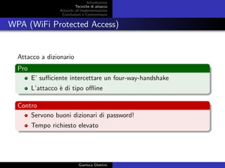 Introduzione
Tecniche di attacco
Attacchi basati su crittoanalisi
Attacchi all’implementazione
Conclusioni e Contromisure
WPA (WiFi Protected Access)
Attacco a dizionario
Pro
E’ suﬃciente intercettare un four-way-handshake
L’attacco `e di tipo oﬄine
Contro
Servono buoni dizionari di password!
Tempo richiesto elevato
Gianluca Ghettini
 