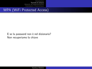 Introduzione
Tecniche di attacco
Attacchi basati su crittoanalisi
Attacchi all’implementazione
Conclusioni e Contromisure
WPA (WiFi Protected Access)
E se la password non `e nel dizionario?
Non recuperiamo la chiave
Gianluca Ghettini
 