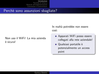 Introduzione
Tecniche di attacco
Attacchi basati su crittoanalisi
Attacchi all’implementazione
Conclusioni e Contromisure
Perch`e sono assunzioni sbagliate?
Non uso il WiFi! La mia azienda
`e sicura!
In realt`a potrebbe non essere
cos`ı:
Apparati WiFi posso essere
collegati alla rete aziendale!
Qualsiasi portatile `e
potenzialmente un access
point
Gianluca Ghettini
 
