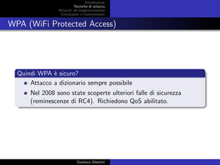 Introduzione
Tecniche di attacco
Attacchi basati su crittoanalisi
Attacchi all’implementazione
Conclusioni e Contromisure
WPA (WiFi Protected Access)
Quindi WPA `e sicuro?
Attacco a dizionario sempre possibile
Nel 2008 sono state scoperte ulteriori falle di sicurezza
(reminescenze di RC4). Richiedono QoS abilitato.
Gianluca Ghettini
 
