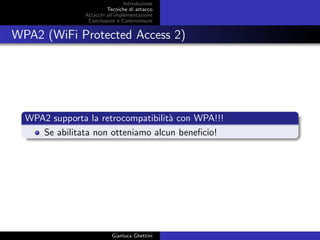 Introduzione
Tecniche di attacco
Attacchi basati su crittoanalisi
Attacchi all’implementazione
Conclusioni e Contromisure
WPA2 (WiFi Protected Access 2)
WPA2 supporta la retrocompatibilit`a con WPA!!!
Se abilitata non otteniamo alcun beneﬁcio!
Gianluca Ghettini
 