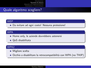 Introduzione
Tecniche di attacco
Attacchi basati su crittoanalisi
Attacchi all’implementazione
Conclusioni e Contromisure
Quale algoritmo scegliere?
WEP
Da evitare ad ogni costo! Nessuna protezione!
WPA
Home only, le aziende dovrebbero astenersi
QoS disabilitata
WPA2
Migliore scelta
Occhio a disabilitare la retrocompatibilit`a con WPA (no TKIP)
Gianluca Ghettini
 
