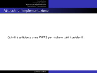 Introduzione
Tecniche di attacco
Attacchi basati su crittoanalisi
Attacchi all’implementazione
Conclusioni e Contromisure
Attacchi all’implementazione
Quindi `e suﬃciente usare WPA2 per risolvere tutti i problemi?
Gianluca Ghettini
 