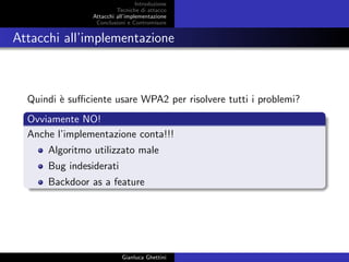 Introduzione
Tecniche di attacco
Attacchi basati su crittoanalisi
Attacchi all’implementazione
Conclusioni e Contromisure
Attacchi all’implementazione
Quindi `e suﬃciente usare WPA2 per risolvere tutti i problemi?
Ovviamente NO!
Anche l’implementazione conta!!!
Algoritmo utilizzato male
Bug indesiderati
Backdoor as a feature
Gianluca Ghettini
 