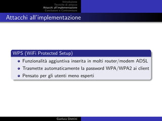 Introduzione
Tecniche di attacco
Attacchi basati su crittoanalisi
Attacchi all’implementazione
Conclusioni e Contromisure
Attacchi all’implementazione
WPS (WiFi Protected Setup)
Funzionalit`a aggiuntiva inserita in molti router/modem ADSL
Trasmette automaticamente la password WPA/WPA2 ai client
Pensato per gli utenti meno esperti
Gianluca Ghettini
 