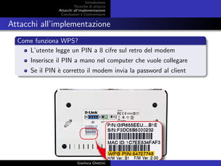 Introduzione
Tecniche di attacco
Attacchi basati su crittoanalisi
Attacchi all’implementazione
Conclusioni e Contromisure
Attacchi all’implementazione
Come funziona WPS?
L’utente legge un PIN a 8 cifre sul retro del modem
Inserisce il PIN a mano nel computer che vuole collegare
Se il PIN `e corretto il modem invia la password al client
Gianluca Ghettini
 